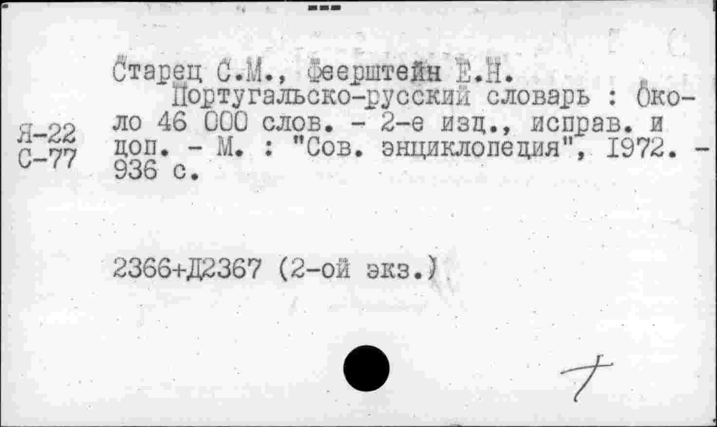 ﻿бтарец С.М., оеерштеЯн М.
Португальско-русский словарь : Око-ст 99 ло 46 000 слов. - 2-е изд., неправ. и 0^77 коп. “ М. : "Сов. энциклопедия", 1972.
936 с •
2366+Д2367 (2-ой экз.)